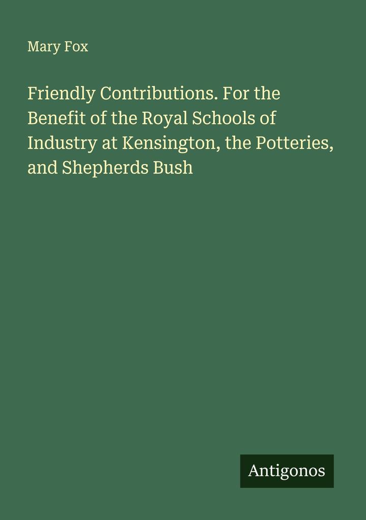 Friendly Contributions. For the Benefit of the Royal Schools of Industry at Kensington the Potteries and Shepherds Bush