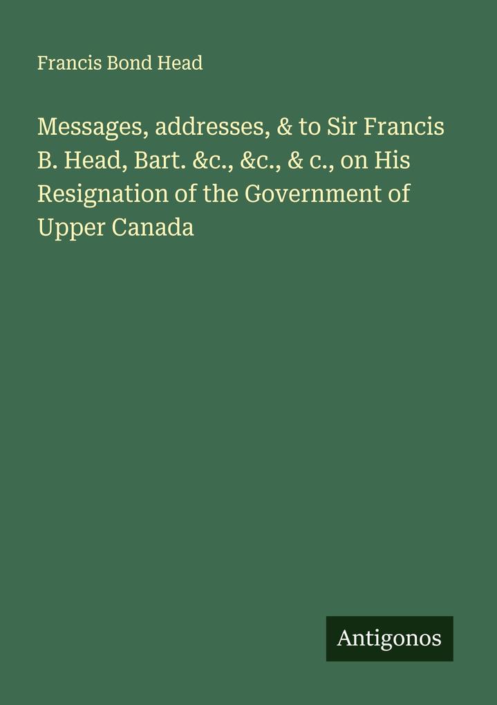 Messages addresses & to Sir Francis B. Head Bart. &c. &c. & c. on His Resignation of the Government of Upper Canada