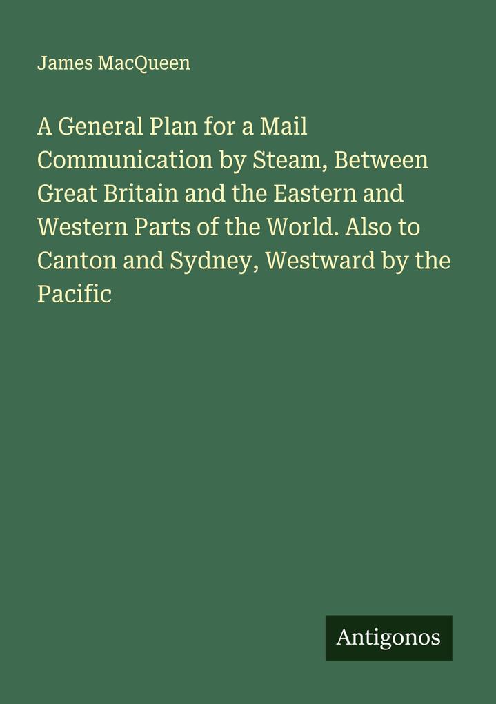 A General Plan for a Mail Communication by Steam Between Great Britain and the Eastern and Western Parts of the World. Also to Canton and Sydney Westward by the Pacific