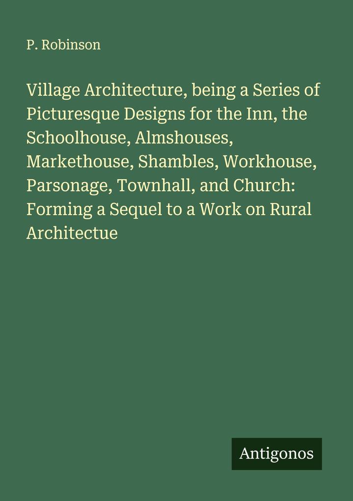 Village Architecture being a Series of Picturesque Designs for the Inn the Schoolhouse Almshouses Markethouse Shambles Workhouse Parsonage Townhall and Church: Forming a Sequel to a Work on Rural Architectue