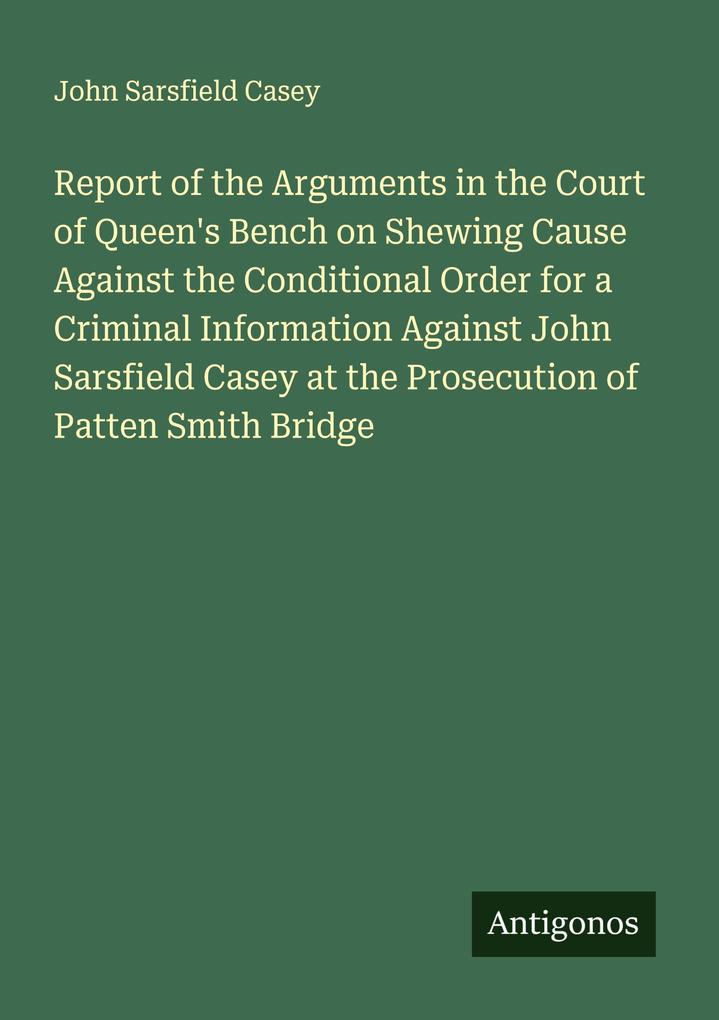 Report of the Arguments in the Court of Queen's Bench on Shewing Cause Against the Conditional Order for a Criminal Information Against John Sarsfield Casey at the Prosecution of Patten Smith Bridge
