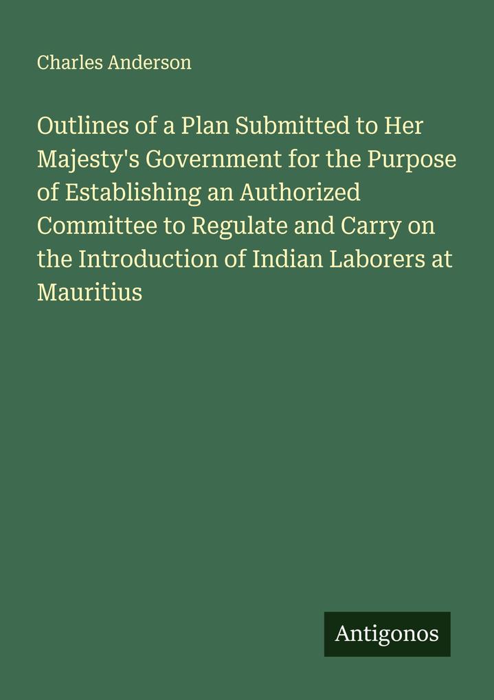 Outlines of a Plan Submitted to Her Majesty's Government for the Purpose of Establishing an Authorized Committee to Regulate and Carry on the Introduction of Indian Laborers at Mauritius
