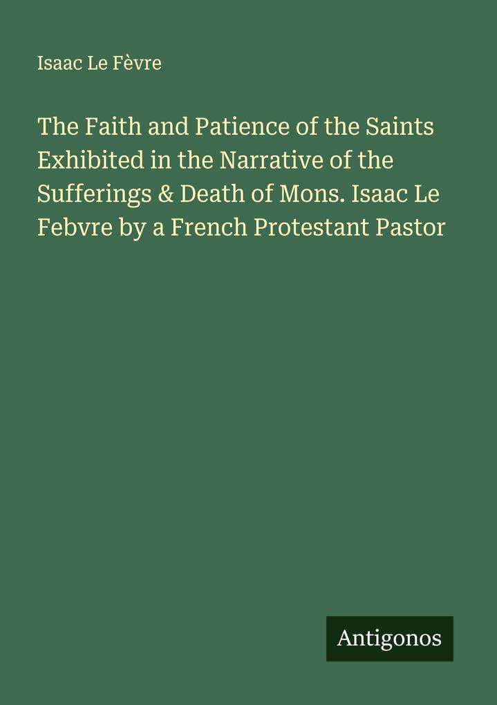 The Faith and Patience of the Saints Exhibited in the Narrative of the Sufferings & Death of Mons. Isaac Le Febvre by a French Protestant Pastor