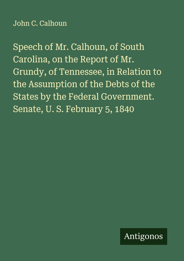 Speech of Mr. Calhoun of South Carolina on the Report of Mr. Grundy of Tennessee in Relation to the Assumption of the Debts of the States by the Federal Government. Senate U. S. February 5 1840