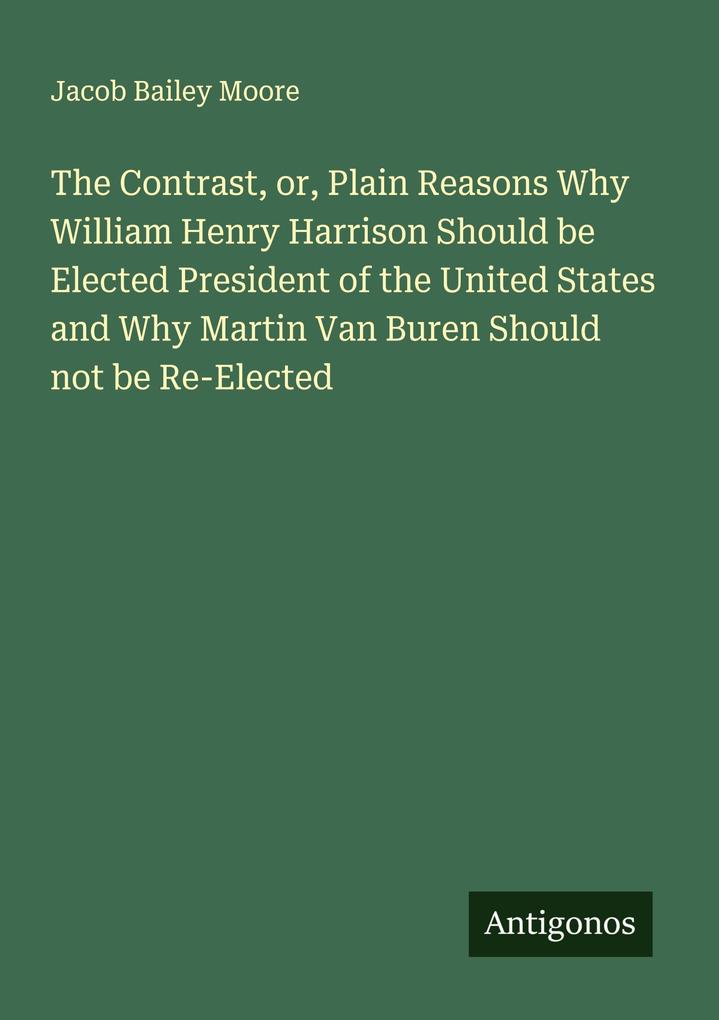 The Contrast or Plain Reasons Why William Henry Harrison Should be Elected President of the United States and Why Martin Van Buren Should not be Re-Elected