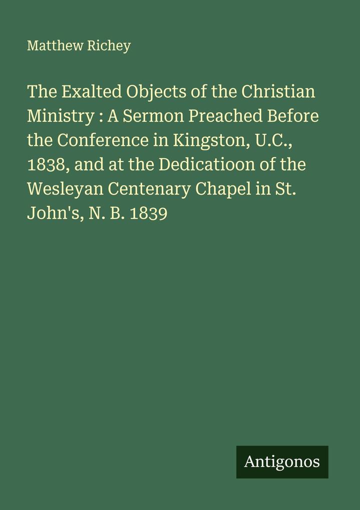 The Exalted Objects of the Christian Ministry : A Sermon Preached Before the Conference in Kingston U.C. 1838 and at the Dedicatioon of the Wesleyan Centenary Chapel in St. John's N. B. 1839