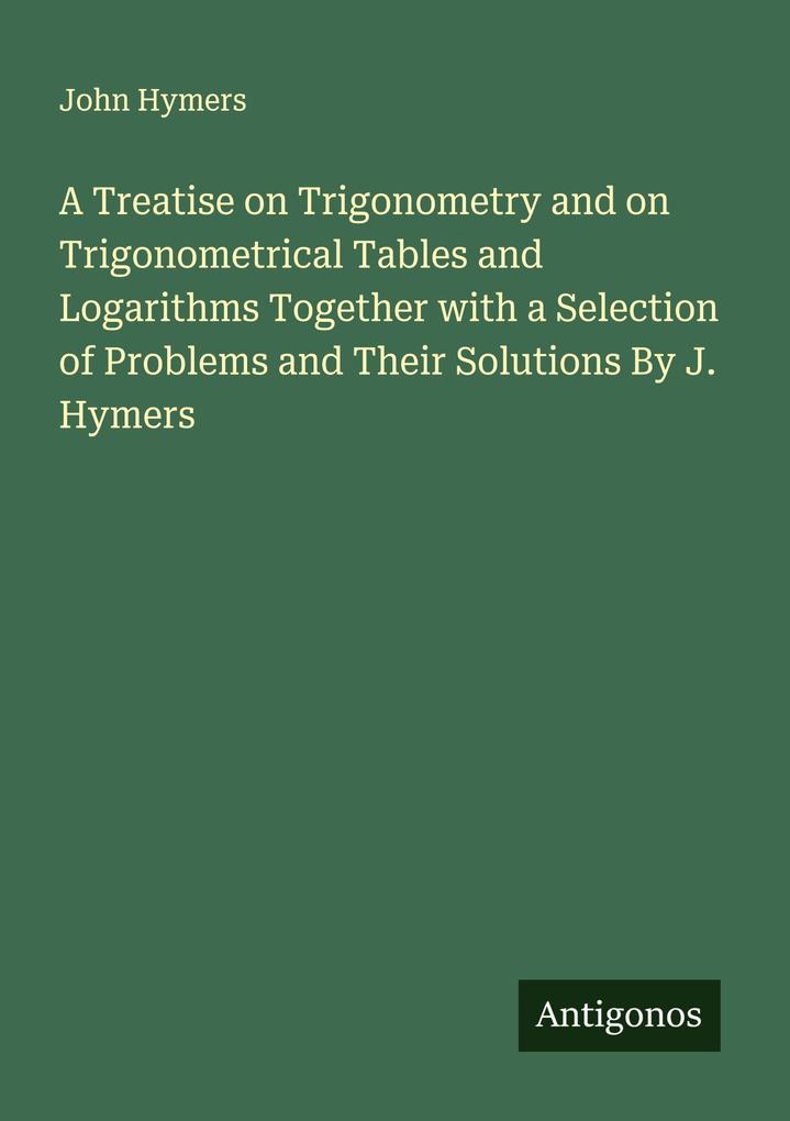 A Treatise on Trigonometry and on Trigonometrical Tables and Logarithms Together with a Selection of Problems and Their Solutions By J. Hymers
