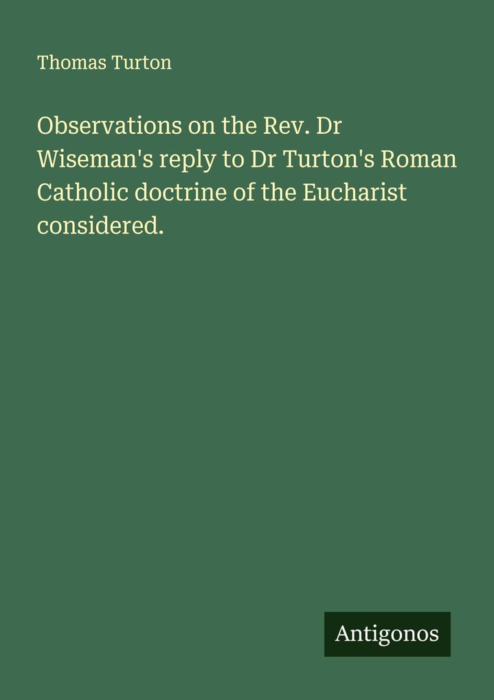 Observations on the Rev. Dr Wiseman's reply to Dr Turton's Roman Catholic doctrine of the Eucharist considered.