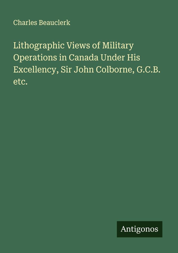 Lithographic Views of Military Operations in Canada Under His Excellency Sir John Colborne G.C.B. etc.
