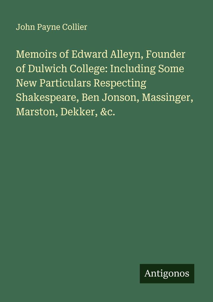 Memoirs of Edward Alleyn Founder of Dulwich College: Including Some New Particulars Respecting Shakespeare Ben Jonson Massinger Marston Dekker &c.