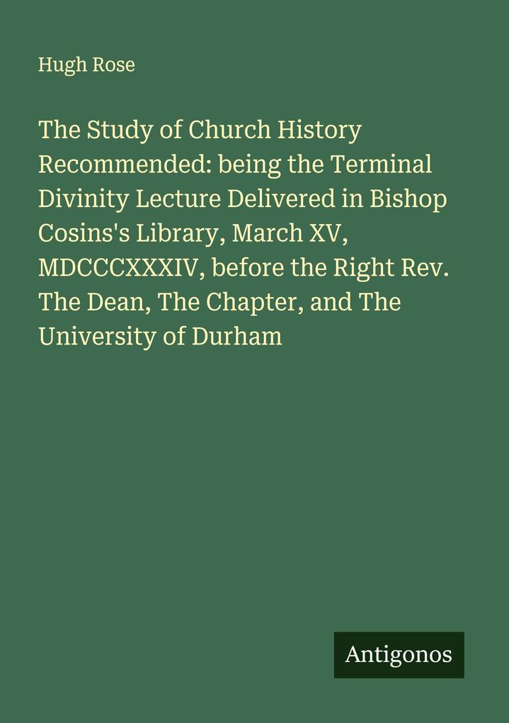 The Study of Church History Recommended: being the Terminal Divinity Lecture Delivered in Bishop Cosins's Library March XV MDCCCXXXIV before the Right Rev. The Dean The Chapter and The University of Durham