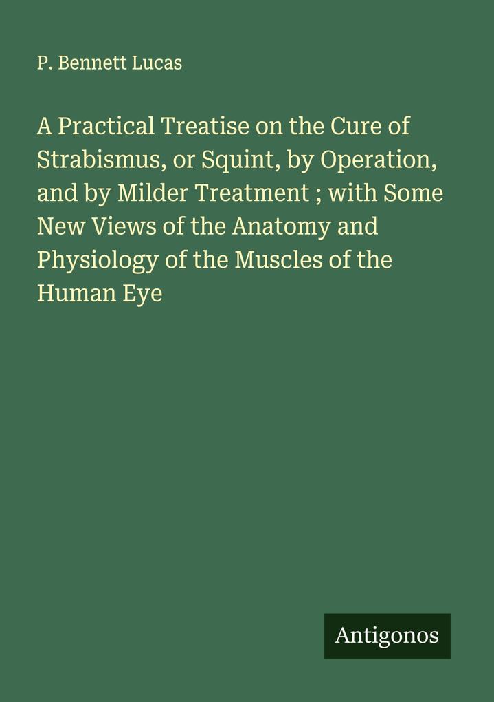 A Practical Treatise on the Cure of Strabismus or Squint by Operation and by Milder Treatment ; with Some New Views of the Anatomy and Physiology of the Muscles of the Human Eye