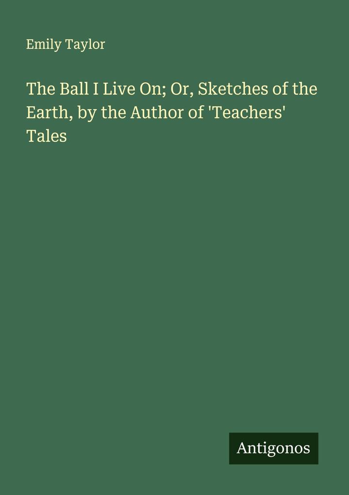 The Ball I Live On; Or Sketches of the Earth by the Author of 'Teachers' Tales