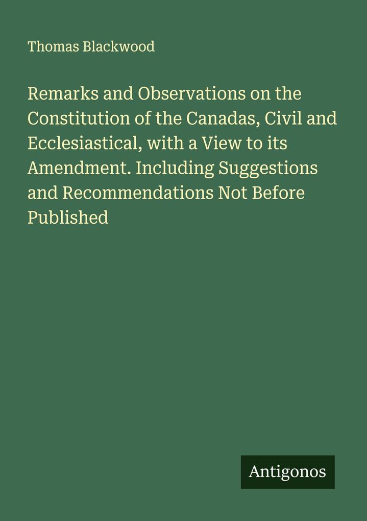 Remarks and Observations on the Constitution of the Canadas Civil and Ecclesiastical with a View to its Amendment. Including Suggestions and Recommendations Not Before Published