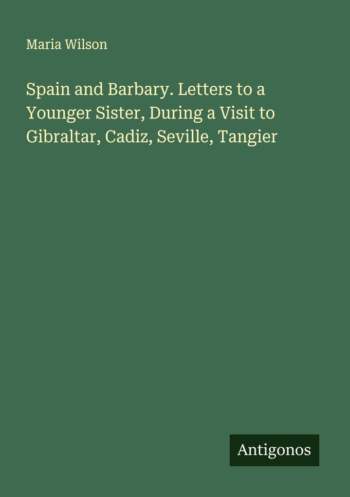Spain and Barbary. Letters to a Younger Sister During a Visit to Gibraltar Cadiz Seville Tangier
