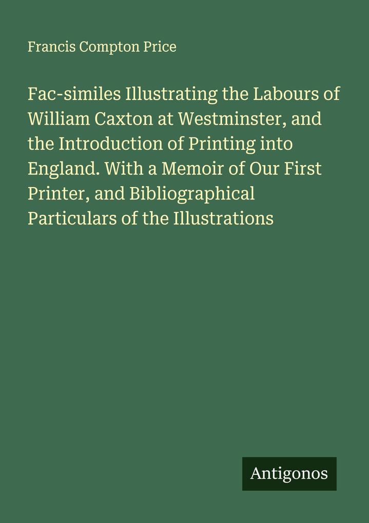 Fac-similes Illustrating the Labours of William Caxton at Westminster and the Introduction of Printing into England. With a Memoir of Our First Printer and Bibliographical Particulars of the Illustrations