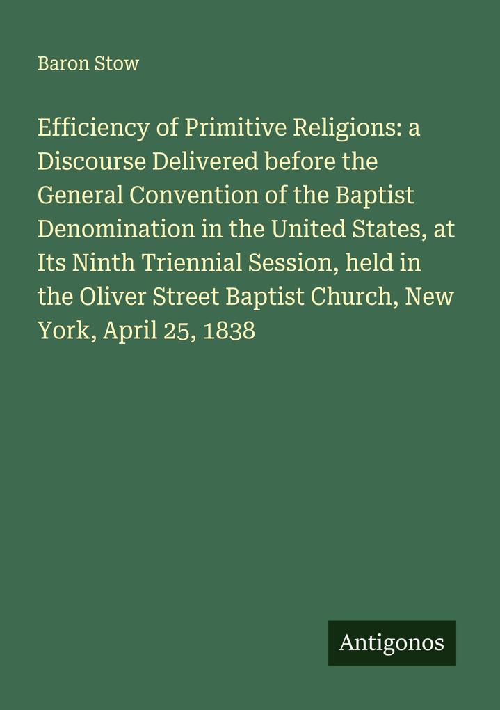 Efficiency of Primitive Religions: a Discourse Delivered before the General Convention of the Baptist Denomination in the United States at Its Ninth Triennial Session held in the Oliver Street Baptist Church New York April 25 1838