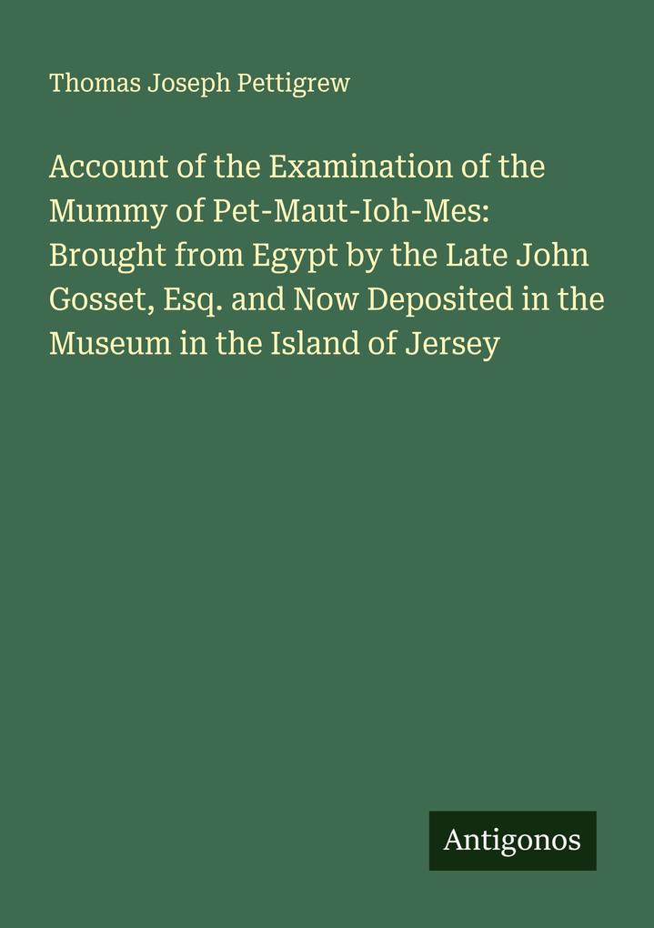 Account of the Examination of the Mummy of Pet-Maut-Ioh-Mes: Brought from Egypt by the Late John Gosset Esq. and Now Deposited in the Museum in the Island of Jersey