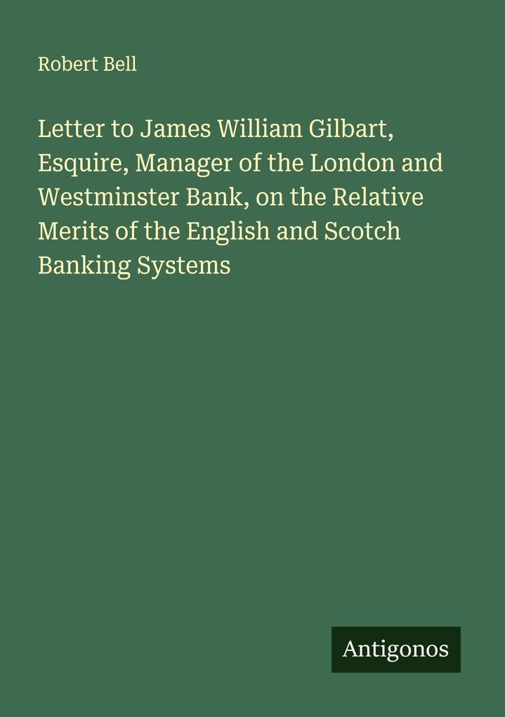 Letter to James William Gilbart Esquire Manager of the London and Westminster Bank on the Relative Merits of the English and Scotch Banking Systems