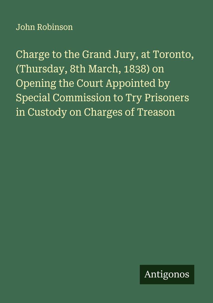 Charge to the Grand Jury at Toronto (Thursday 8th March 1838) on Opening the Court Appointed by Special Commission to Try Prisoners in Custody on Charges of Treason