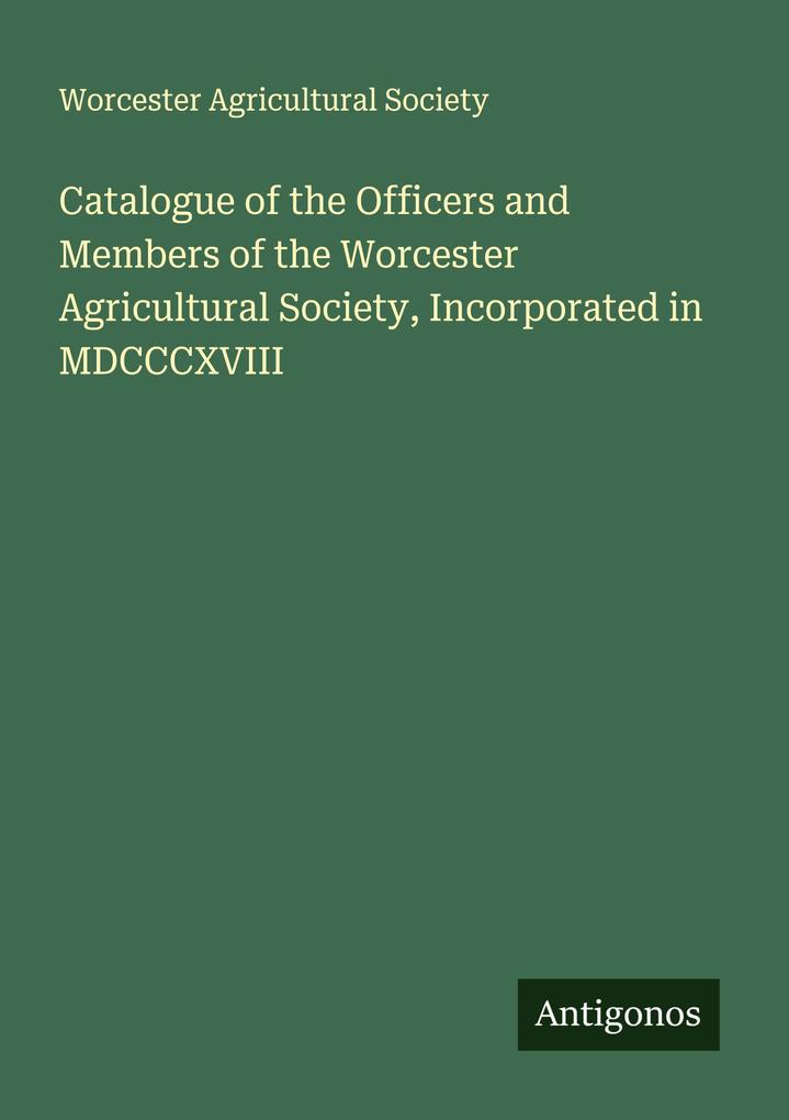Catalogue of the Officers and Members of the Worcester Agricultural Society Incorporated in MDCCCXVIII