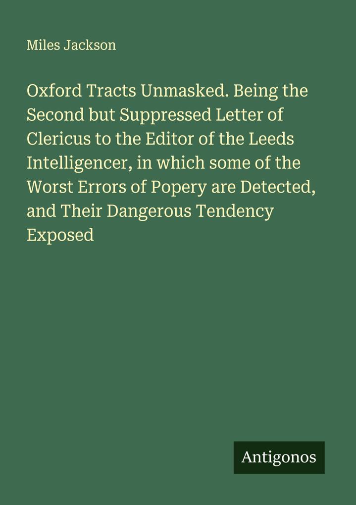 Oxford Tracts Unmasked. Being the Second but Suppressed Letter of Clericus to the Editor of the Leeds Intelligencer in which some of the Worst Errors of Popery are Detected and Their Dangerous Tendency Exposed