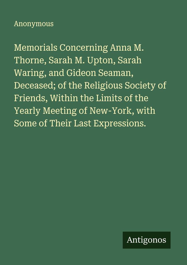 Memorials Concerning Anna M. Thorne Sarah M. Upton Sarah Waring and Gideon Seaman Deceased; of the Religious Society of Friends Within the Limits of the Yearly Meeting of New-York with Some of Their Last Expressions.