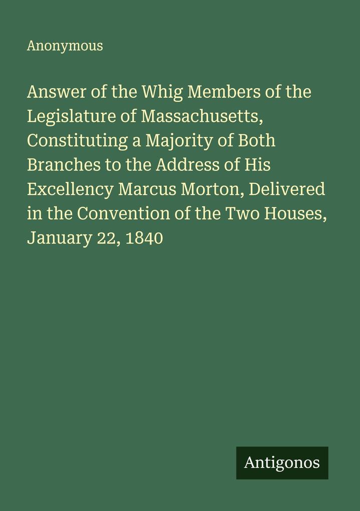 Answer of the Whig Members of the Legislature of Massachusetts Constituting a Majority of Both Branches to the Address of His Excellency Marcus Morton Delivered in the Convention of the Two Houses January 22 1840