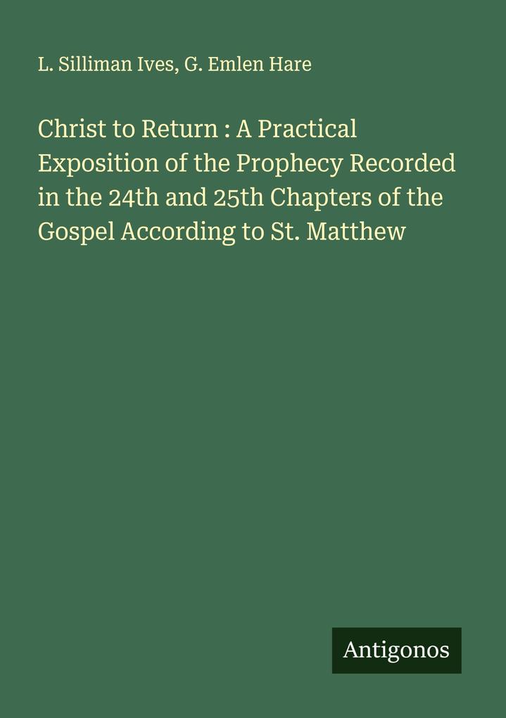 Christ to Return : A Practical Exposition of the Prophecy Recorded in the 24th and 25th Chapters of the Gospel According to St. Matthew