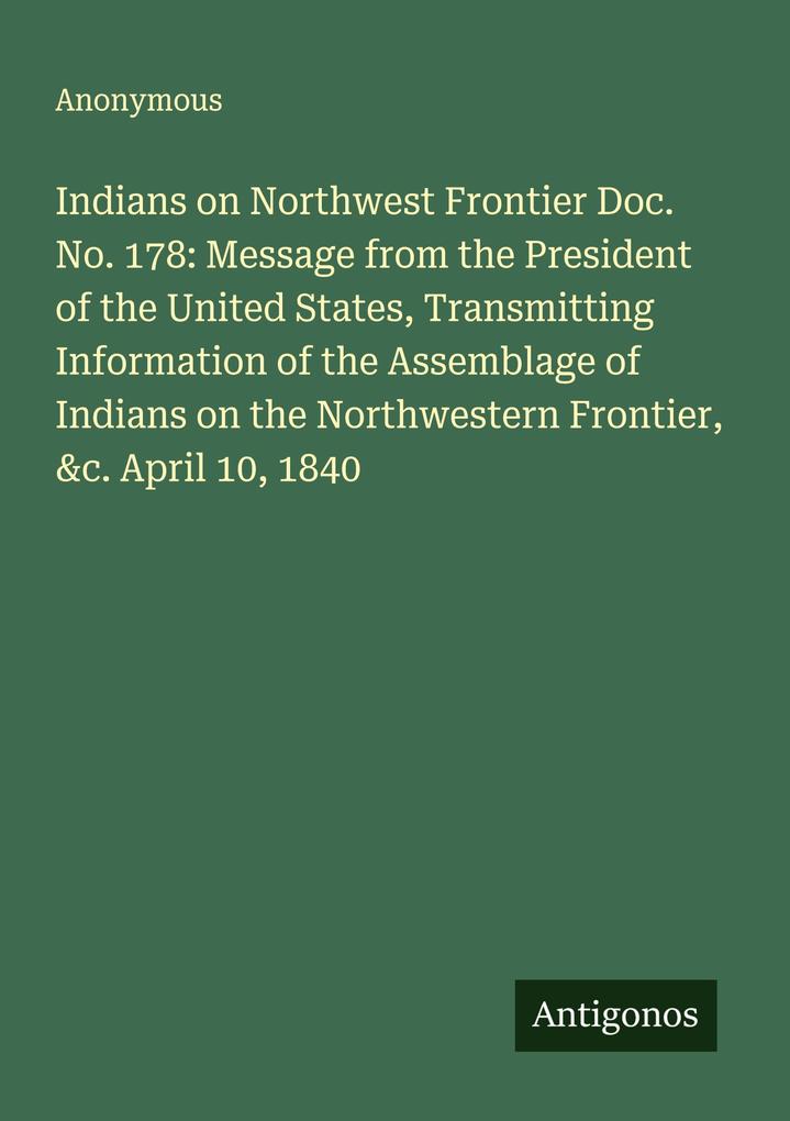 Indians on Northwest Frontier Doc. No. 178: Message from the President of the United States Transmitting Information of the Assemblage of Indians on the Northwestern Frontier &c. April 10 1840