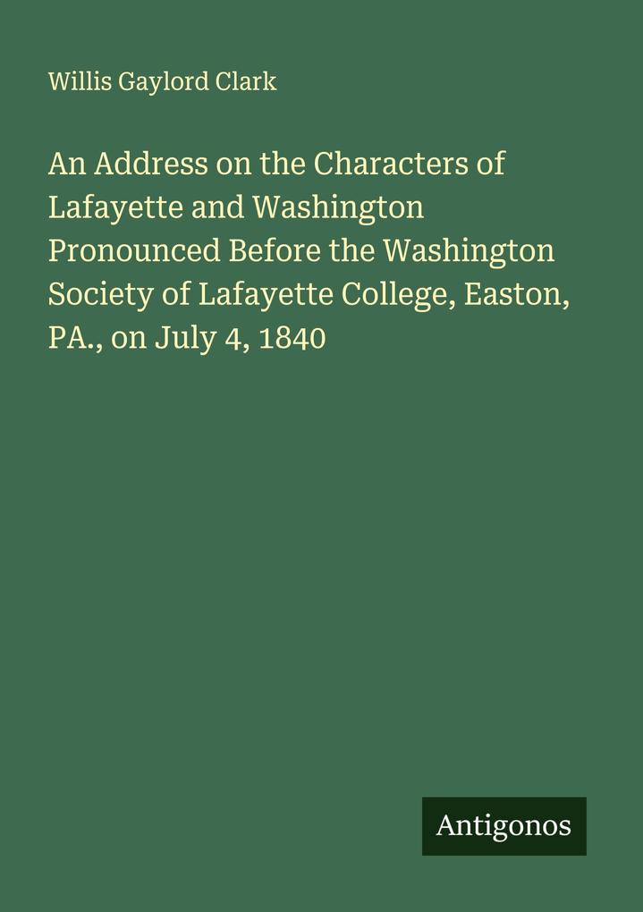 An Address on the Characters of Lafayette and Washington Pronounced Before the Washington Society of Lafayette College Easton PA. on July 4 1840