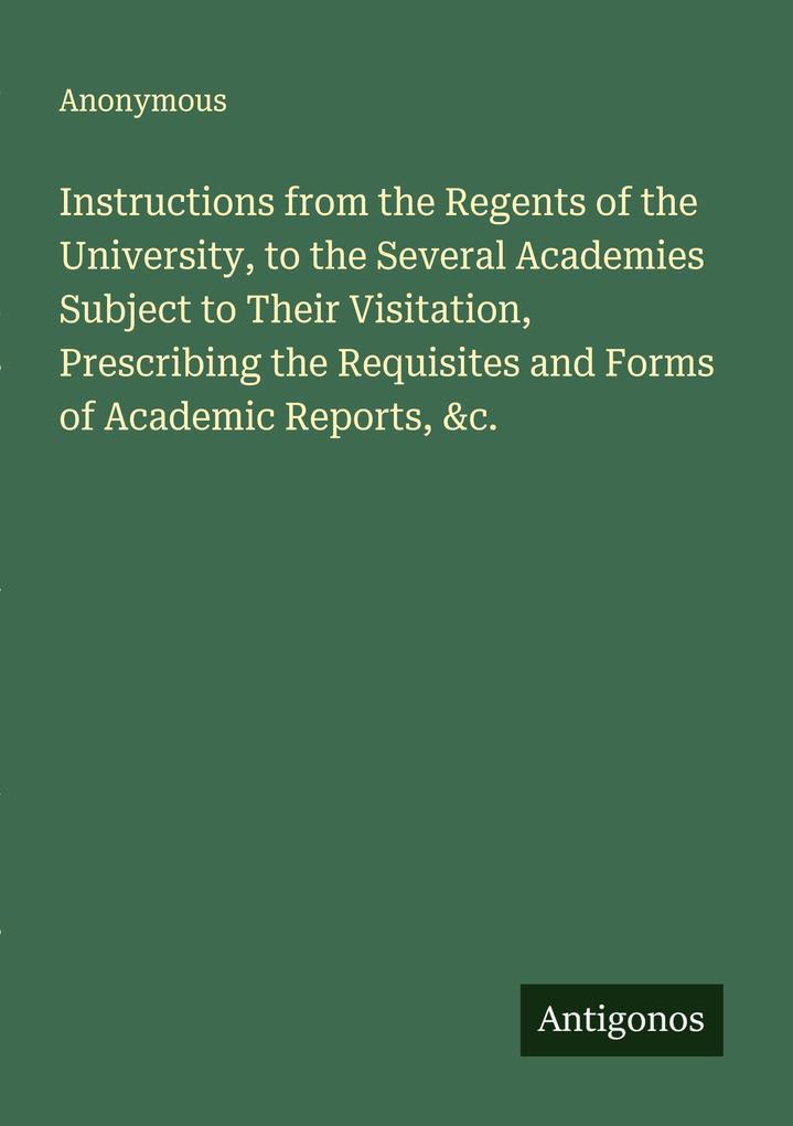 Instructions from the Regents of the University to the Several Academies Subject to Their Visitation Prescribing the Requisites and Forms of Academic Reports &c.