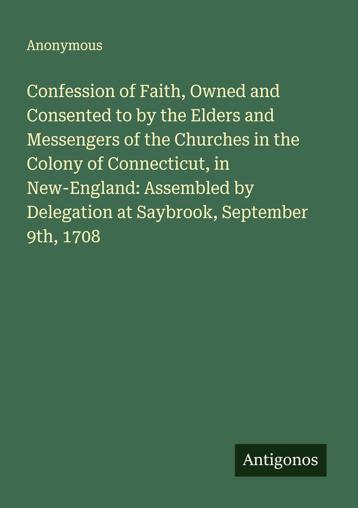 Confession of Faith Owned and Consented to by the Elders and Messengers of the Churches in the Colony of Connecticut in New-England: Assembled by Delegation at Saybrook September 9th 1708
