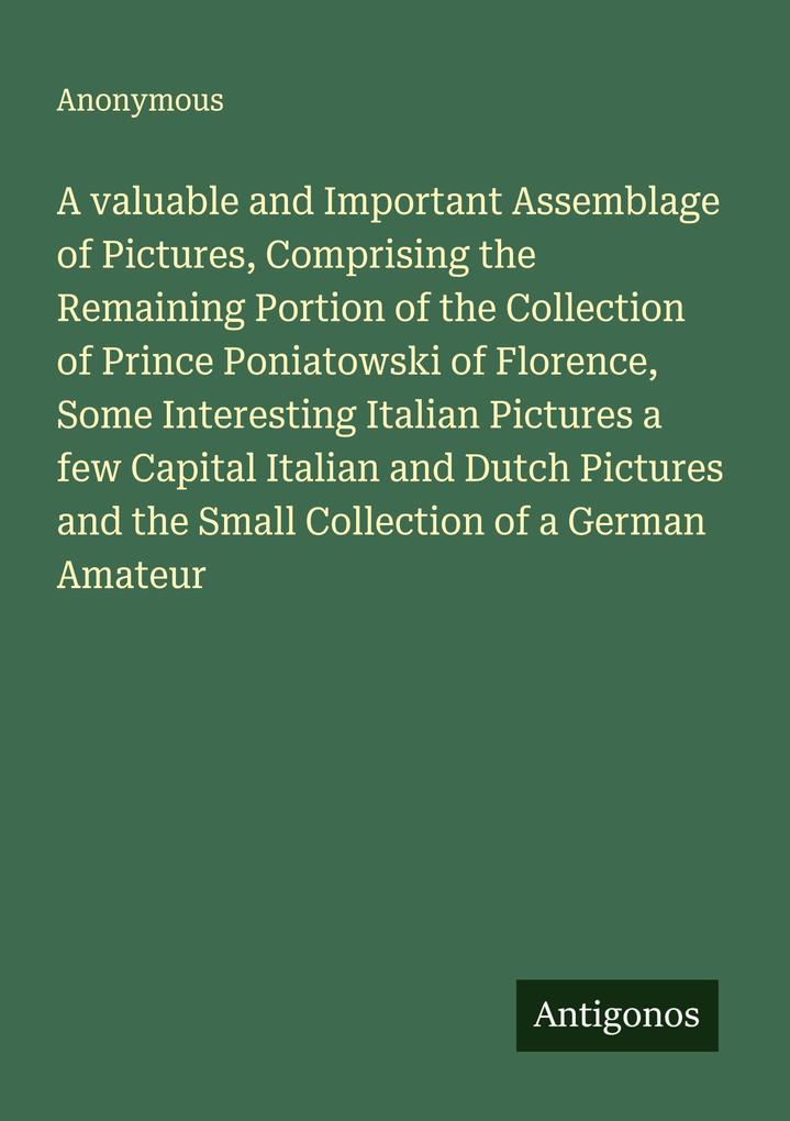 A valuable and Important Assemblage of Pictures Comprising the Remaining Portion of the Collection of Prince Poniatowski of Florence Some Interesting Italian Pictures a few Capital Italian and Dutch Pictures and the Small Collection of a German Amateur