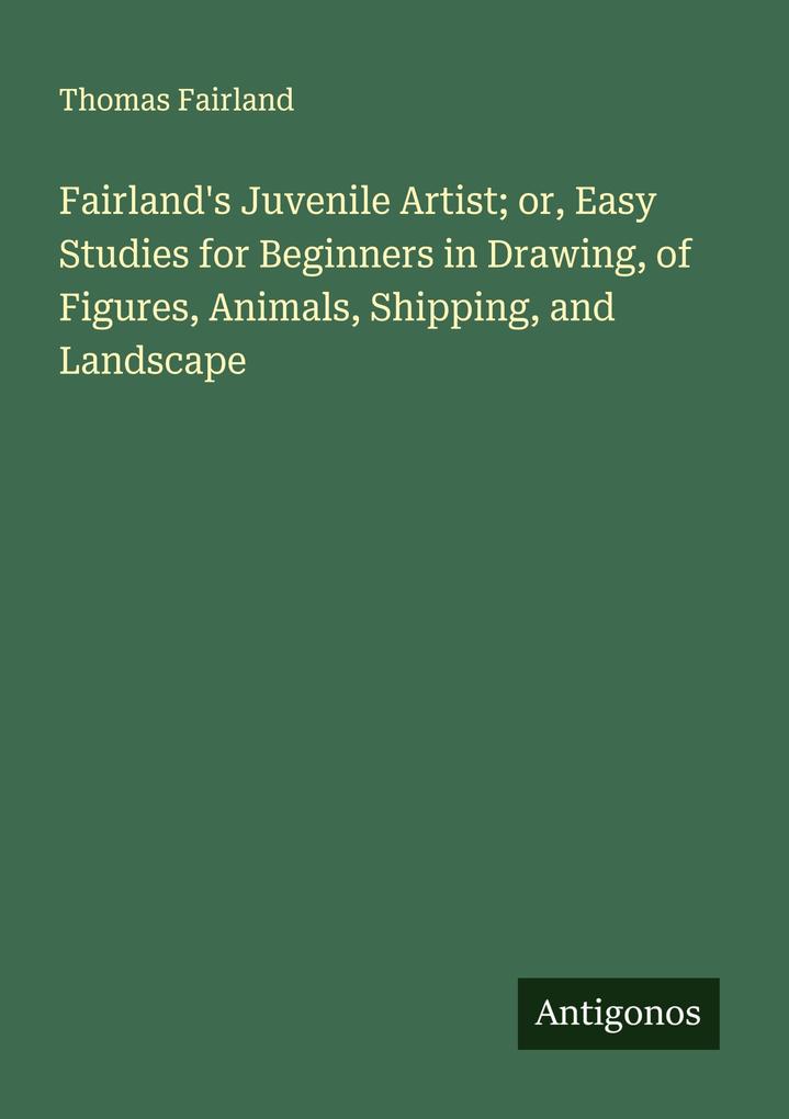 Fairland's Juvenile Artist; or Easy Studies for Beginners in Drawing of Figures Animals Shipping and Landscape
