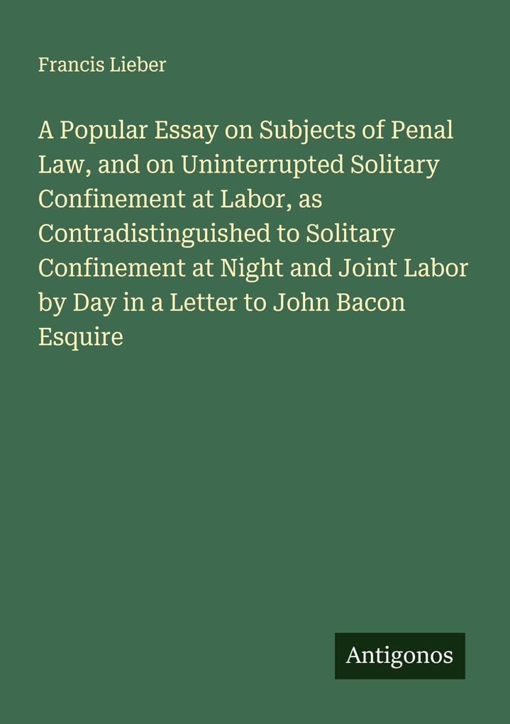 A Popular Essay on Subjects of Penal Law and on Uninterrupted Solitary Confinement at Labor as Contradistinguished to Solitary Confinement at Night and Joint Labor by Day in a Letter to John Bacon Esquire