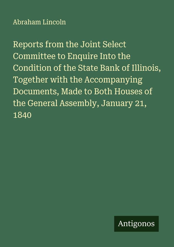 Reports from the Joint Select Committee to Enquire Into the Condition of the State Bank of Illinois Together with the Accompanying Documents Made to Both Houses of the General Assembly January 21 1840