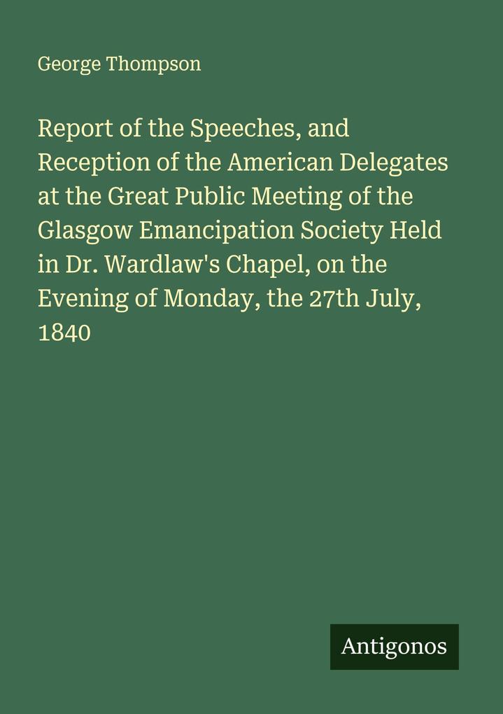Report of the Speeches and Reception of the American Delegates at the Great Public Meeting of the Glasgow Emancipation Society Held in Dr. Wardlaw's Chapel on the Evening of Monday the 27th July 1840
