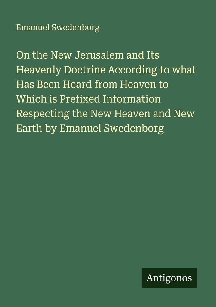 On the New Jerusalem and Its Heavenly Doctrine According to what Has Been Heard from Heaven to Which is Prefixed Information Respecting the New Heaven and New Earth by Emanuel Swedenborg