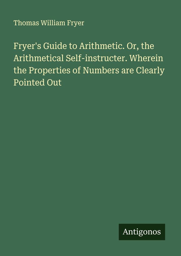 Fryer's Guide to Arithmetic. Or the Arithmetical Self-instructer. Wherein the Properties of Numbers are Clearly Pointed Out
