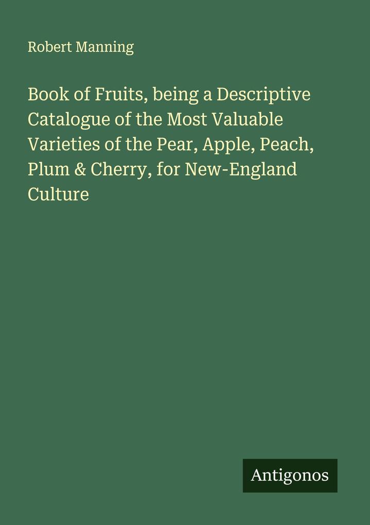 Book of Fruits being a Descriptive Catalogue of the Most Valuable Varieties of the Pear Apple Peach Plum & Cherry for New-England Culture