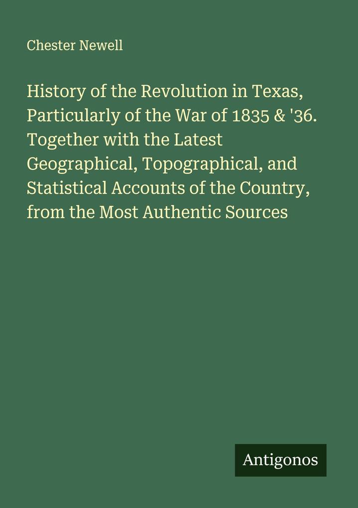 History of the Revolution in Texas Particularly of the War of 1835 & '36. Together with the Latest Geographical Topographical and Statistical Accounts of the Country from the Most Authentic Sources