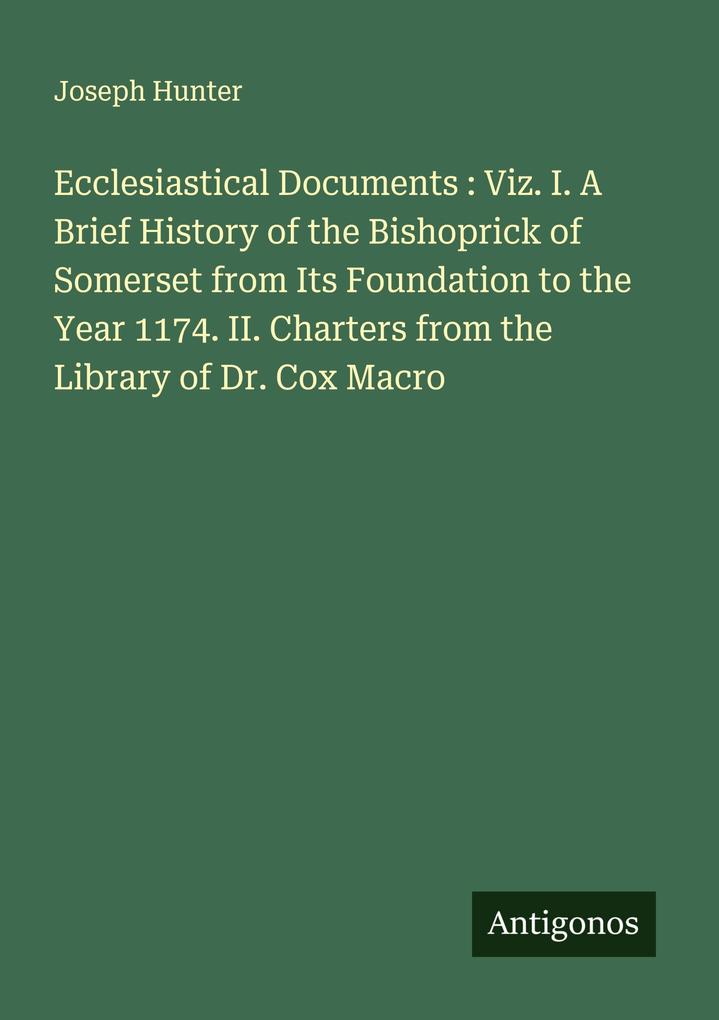 Ecclesiastical Documents : Viz. I. A Brief History of the Bishoprick of Somerset from Its Foundation to the Year 1174. II. Charters from the Library of Dr. Cox Macro