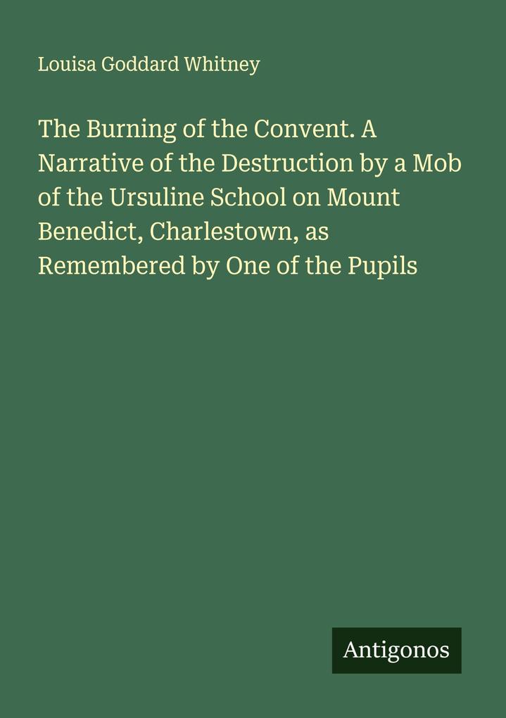 The Burning of the Convent. A Narrative of the Destruction by a Mob of the Ursuline School on Mount Benedict Charlestown as Remembered by One of the Pupils