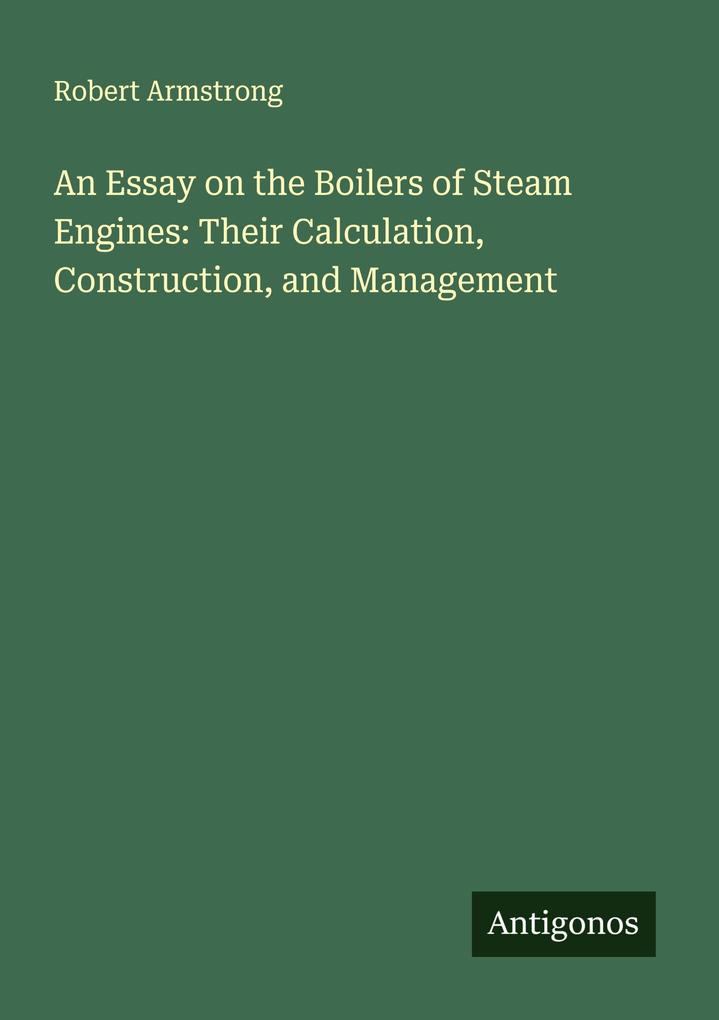 An Essay on the Boilers of Steam Engines: Their Calculation Construction and Management
