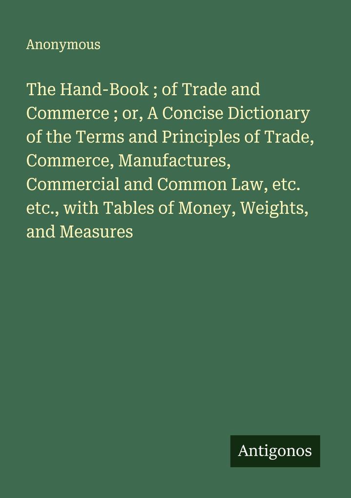 The Hand-Book ; of Trade and Commerce ; or A Concise Dictionary of the Terms and Principles of Trade Commerce Manufactures Commercial and Common Law etc. etc. with Tables of Money Weights and Measures