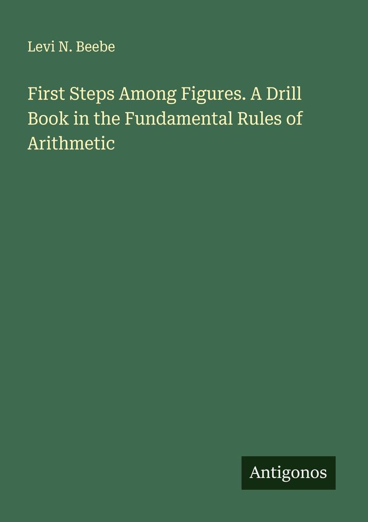 First Steps Among Figures. A Drill Book in the Fundamental Rules of Arithmetic