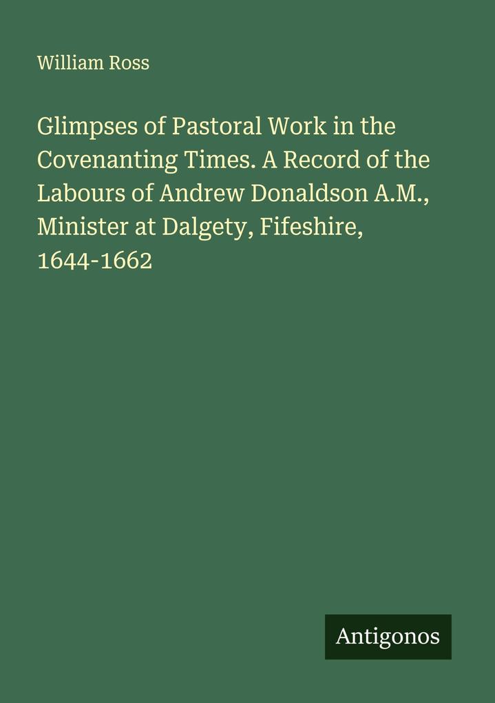 Glimpses of Pastoral Work in the Covenanting Times. A Record of the Labours of Andrew Donaldson A.M. Minister at Dalgety Fifeshire 1644-1662