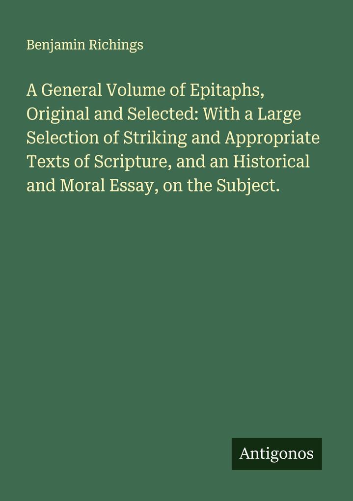 A General Volume of Epitaphs Original and Selected: With a Large Selection of Striking and Appropriate Texts of Scripture and an Historical and Moral Essay on the Subject.