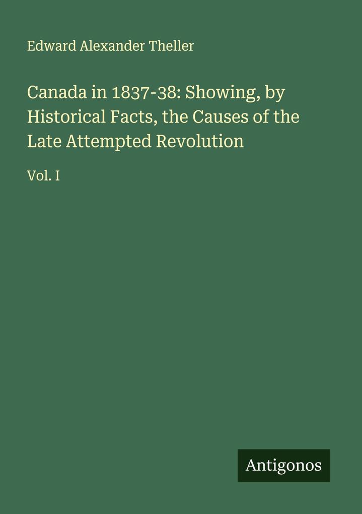 Canada in 1837-38: Showing by Historical Facts the Causes of the Late Attempted Revolution